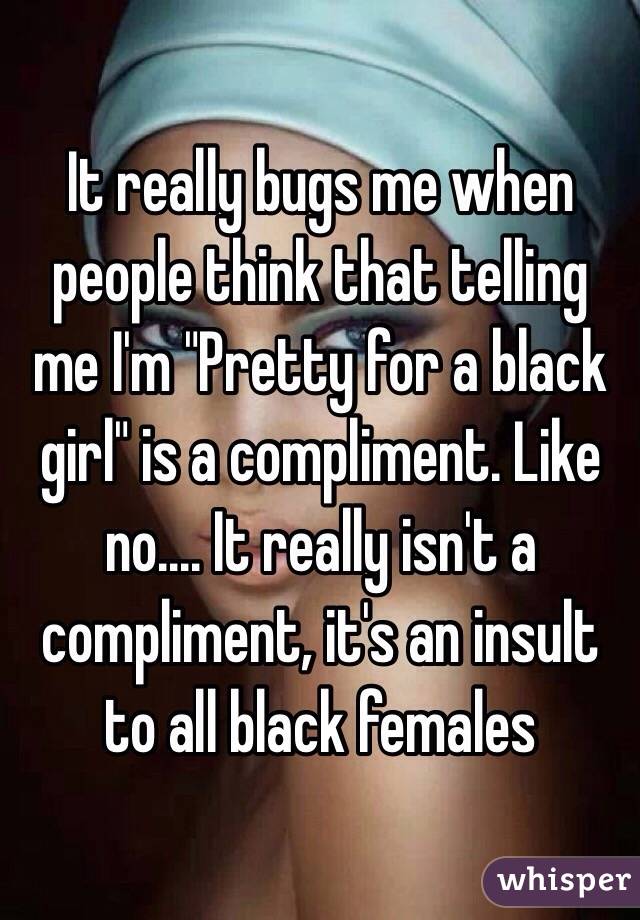 It really bugs me when people think that telling me I'm "Pretty for a black girl" is a compliment. Like no.... It really isn't a compliment, it's an insult to all black females