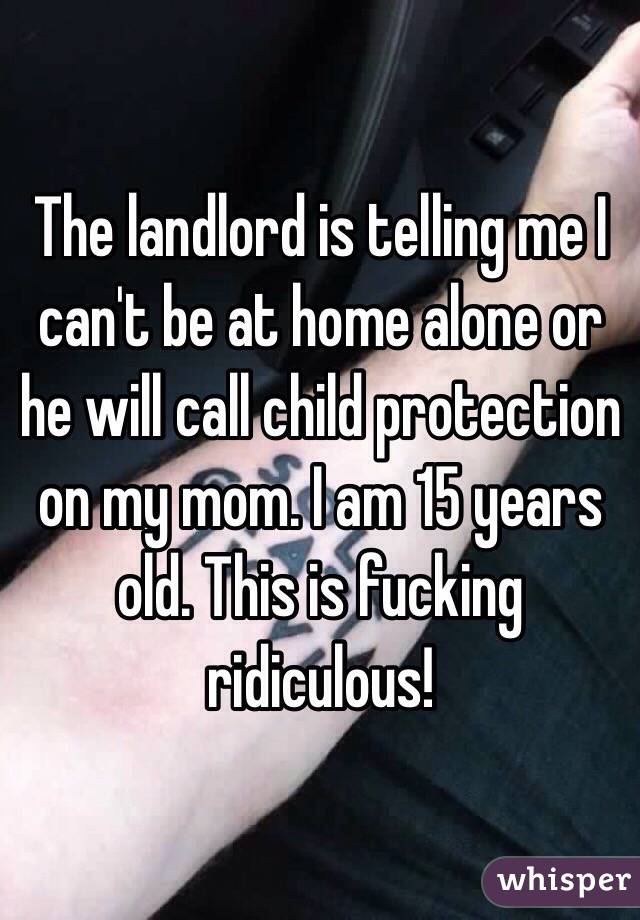 The landlord is telling me I can't be at home alone or he will call child protection on my mom. I am 15 years old. This is fucking ridiculous! 