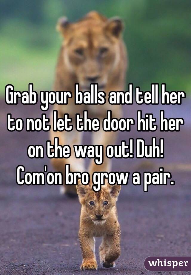 Grab your balls and tell her to not let the door hit her on the way out! Duh! Com'on bro grow a pair.