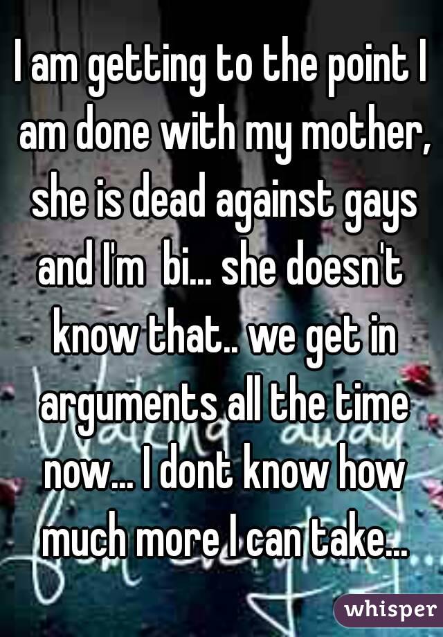I am getting to the point I am done with my mother, she is dead against gays and I'm  bi... she doesn't  know that.. we get in arguments all the time now... I dont know how much more I can take...