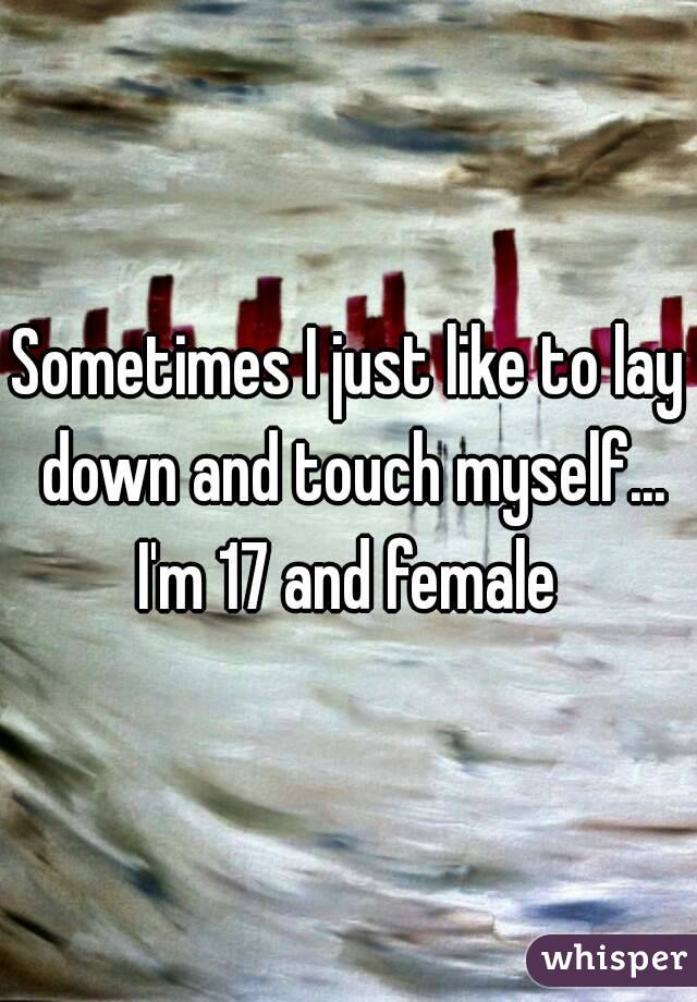 Sometimes I just like to lay down and touch myself...
I'm 17 and female