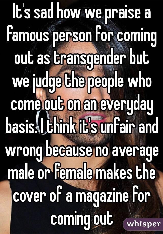 It's sad how we praise a famous person for coming out as transgender but we judge the people who come out on an everyday basis. I think it's unfair and wrong because no average male or female makes the cover of a magazine for coming out 