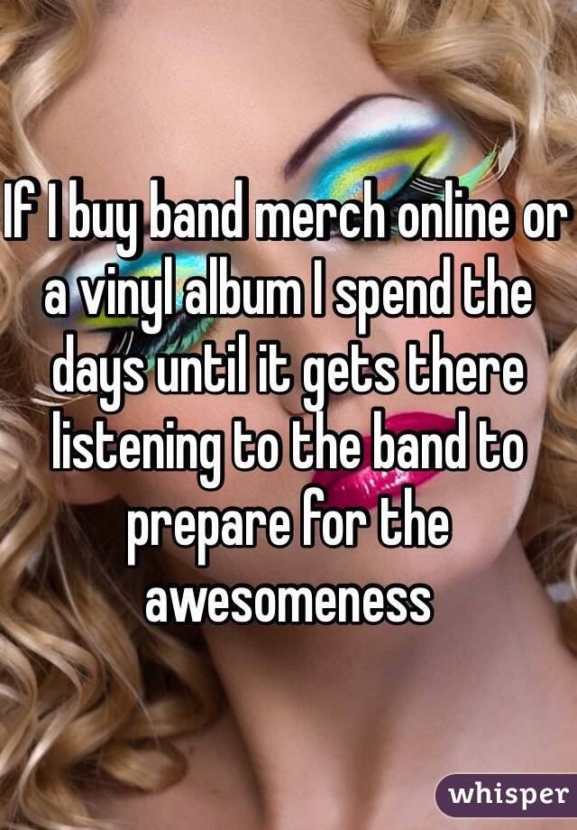 If I buy band merch online or a vinyl album I spend the days until it gets there listening to the band to prepare for the awesomeness 