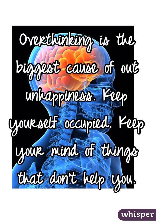 Overthinking is the biggest cause of out unhappiness. Keep yourself occupied. Keep your mind of things that don't help you.