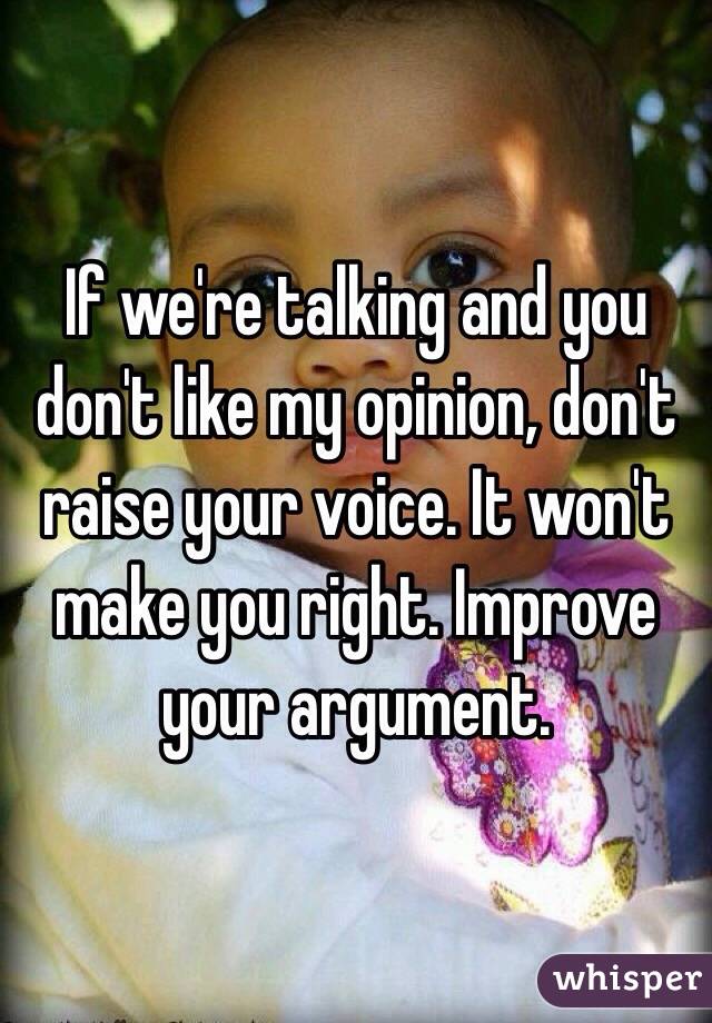 If we're talking and you don't like my opinion, don't raise your voice. It won't make you right. Improve your argument. 