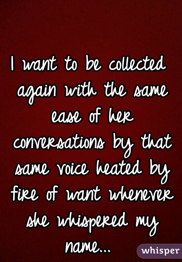 I want to be collected again with the same ease of her conversations by that same voice heated by fire of want whenever she whispered my name... 