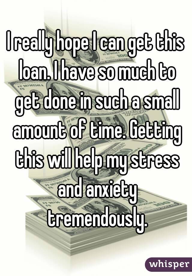 I really hope I can get this loan. I have so much to get done in such a small amount of time. Getting this will help my stress and anxiety tremendously.
