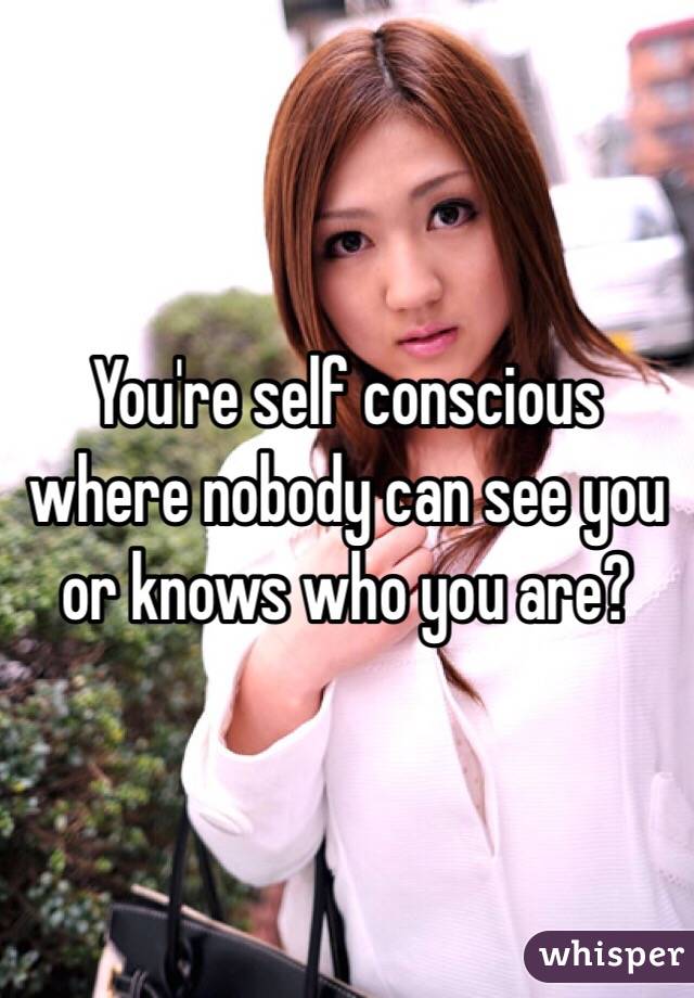 You're self conscious where nobody can see you or knows who you are?