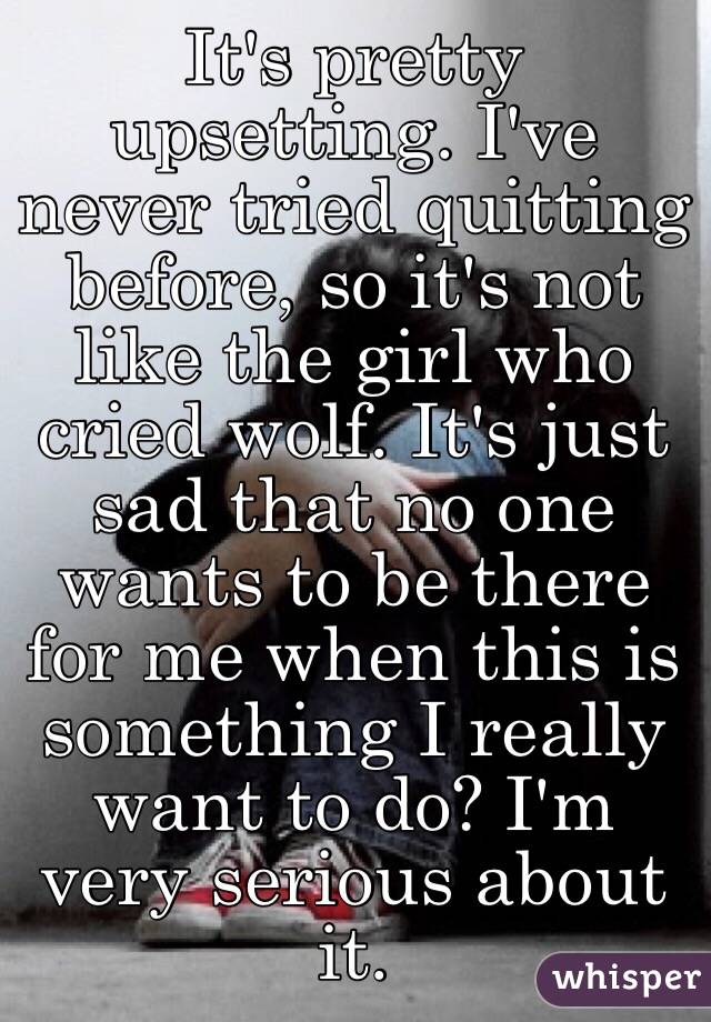 It's pretty upsetting. I've never tried quitting before, so it's not like the girl who cried wolf. It's just sad that no one wants to be there for me when this is something I really want to do? I'm very serious about it.
