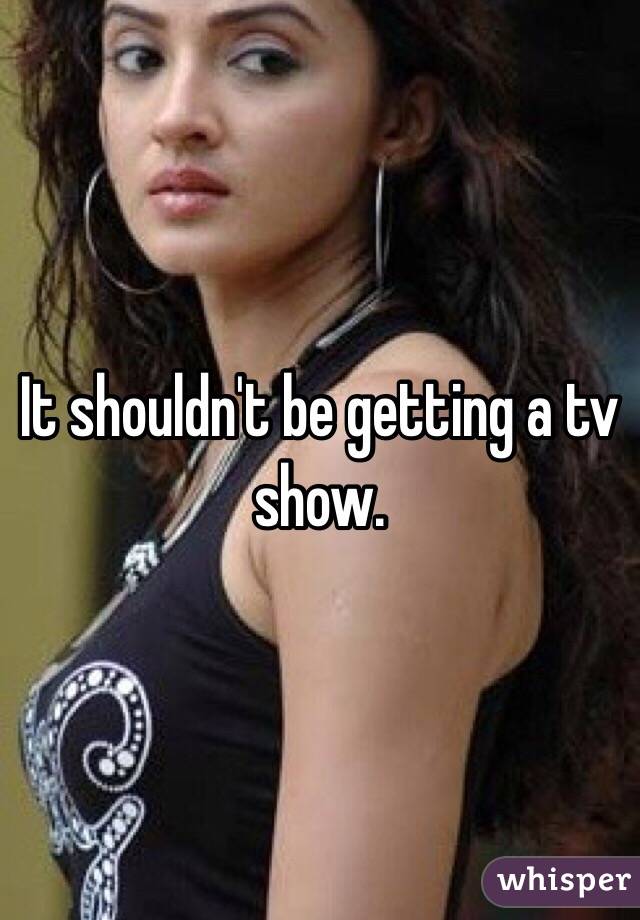 It shouldn't be getting a tv show. 