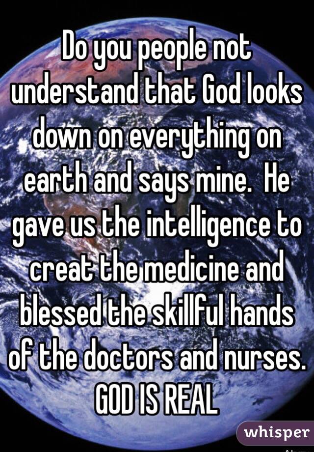 Do you people not understand that God looks down on everything on earth and says mine.  He gave us the intelligence to creat the medicine and blessed the skillful hands of the doctors and nurses. GOD IS REAL  