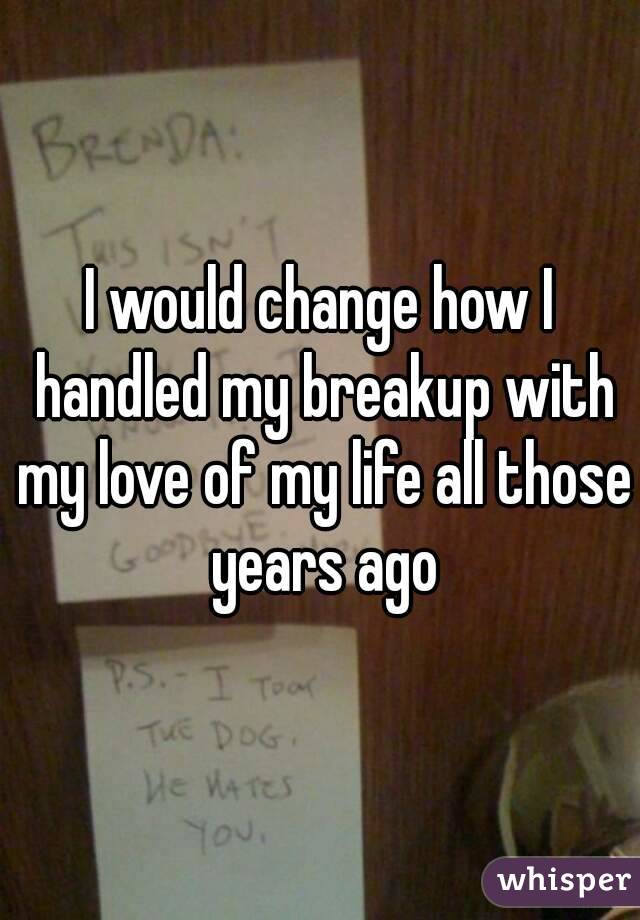 I would change how I handled my breakup with my love of my life all those years ago