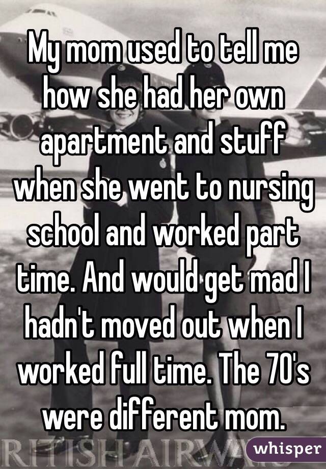 My mom used to tell me how she had her own apartment and stuff when she went to nursing school and worked part time. And would get mad I hadn't moved out when I worked full time. The 70's were different mom.