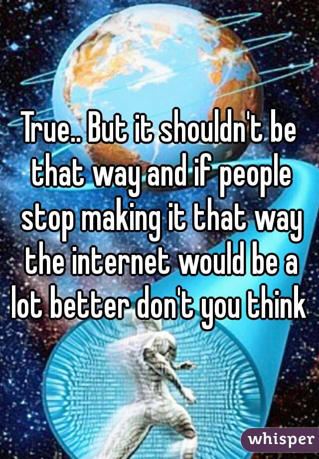 True.. But it shouldn't be that way and if people stop making it that way the internet would be a lot better don't you think 
