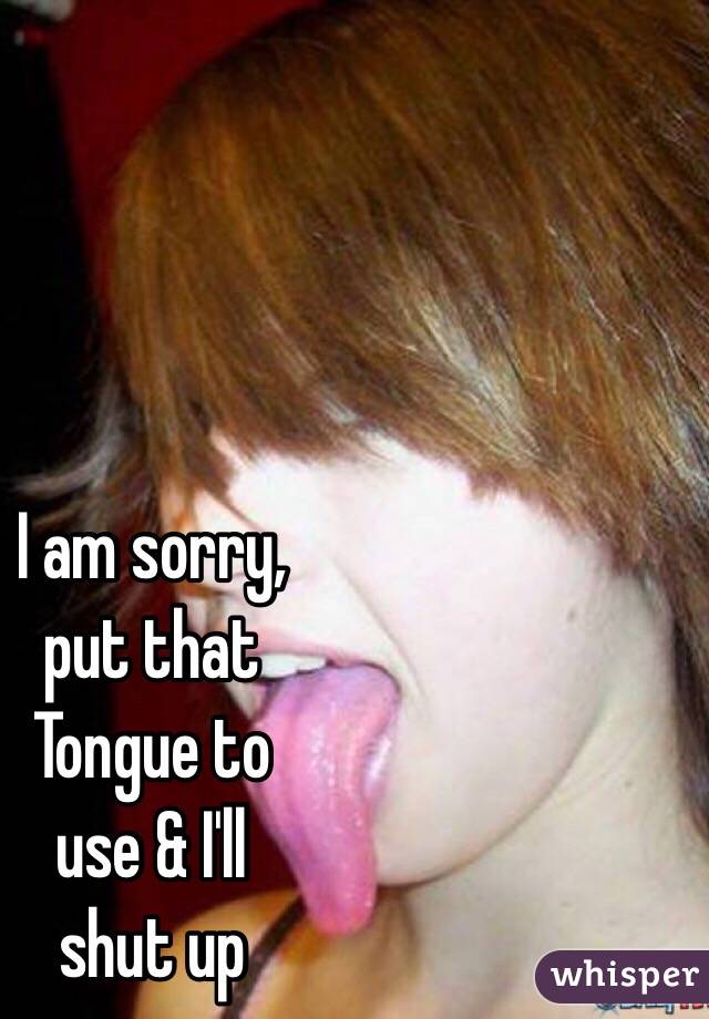 I am sorry, 
put that 
Tongue to 
use & I'll 
shut up