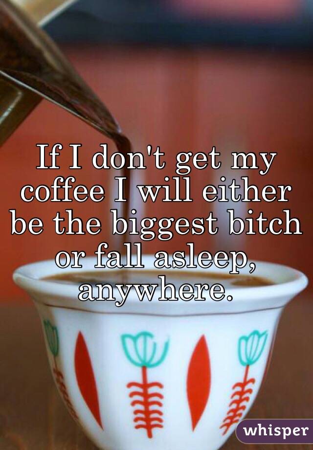If I don't get my coffee I will either be the biggest bitch or fall asleep, anywhere. 