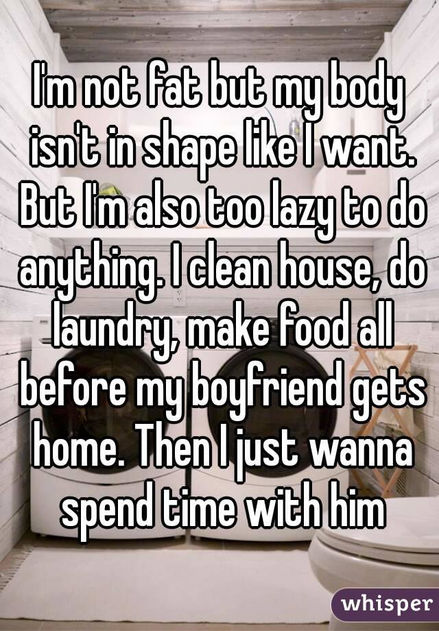 I'm not fat but my body isn't in shape like I want. But I'm also too lazy to do anything. I clean house, do laundry, make food all before my boyfriend gets home. Then I just wanna spend time with him