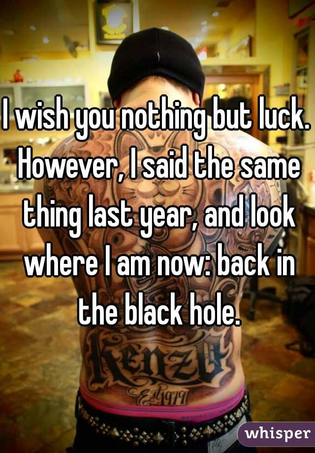 I wish you nothing but luck. However, I said the same thing last year, and look where I am now: back in the black hole.