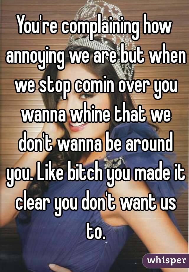 You're complaining how annoying we are but when we stop comin over you wanna whine that we don't wanna be around you. Like bitch you made it clear you don't want us to.