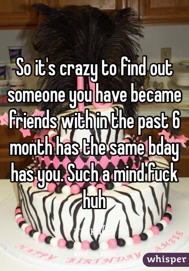 So it's crazy to find out someone you have became friends with in the past 6 month has the same bday has you. Such a mind fuck huh 