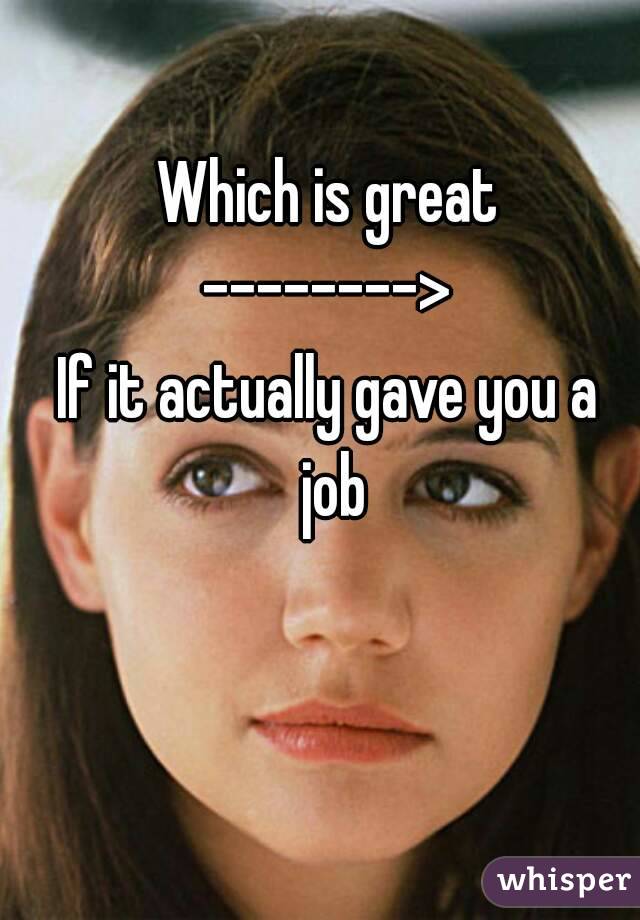 Which is great
-------->
If it actually gave you a job