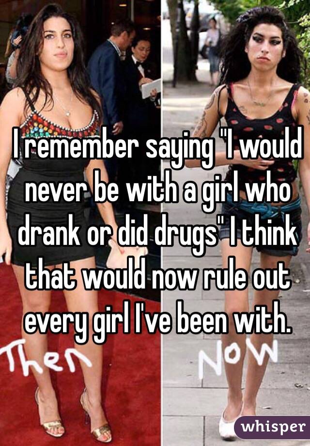 I remember saying "I would never be with a girl who drank or did drugs" I think that would now rule out every girl I've been with.