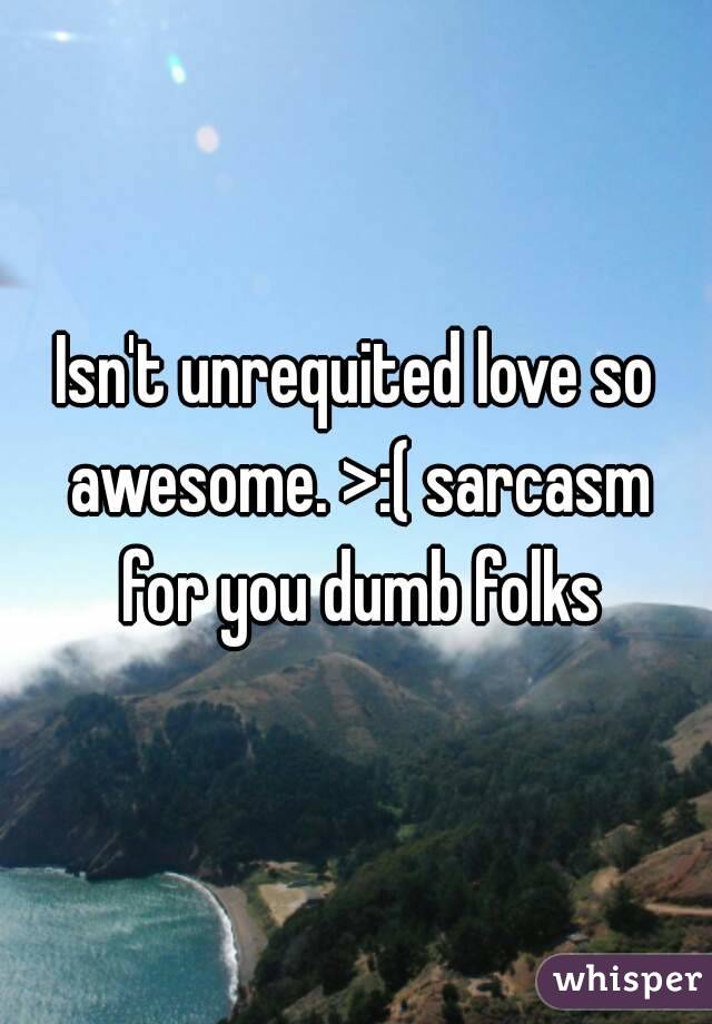 Isn't unrequited love so awesome. >:( sarcasm for you dumb folks