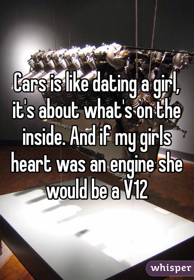 Cars is like dating a girl, it's about what's on the inside. And if my girls heart was an engine she would be a V12  