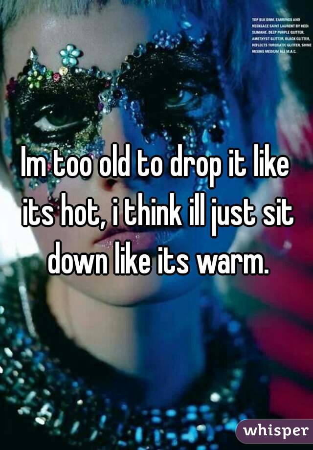 Im too old to drop it like its hot, i think ill just sit down like its warm.
