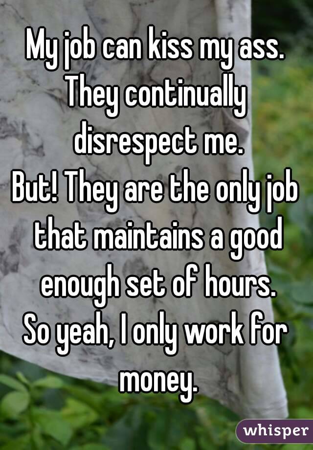 My job can kiss my ass.
They continually disrespect me.
But! They are the only job that maintains a good enough set of hours.
So yeah, I only work for money.