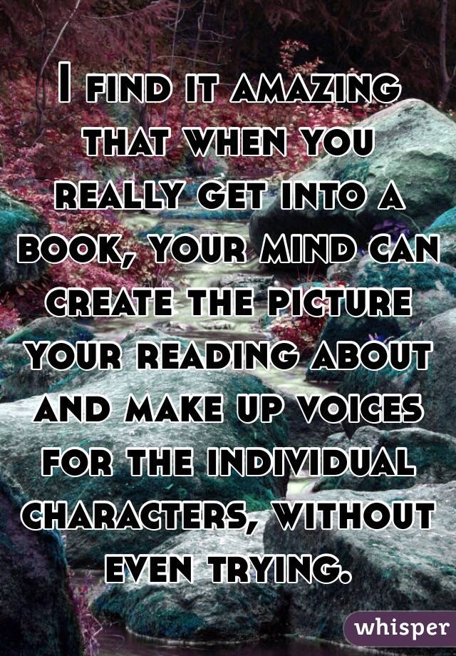 I find it amazing that when you really get into a book, your mind can create the picture your reading about and make up voices for the individual characters, without even trying. 
