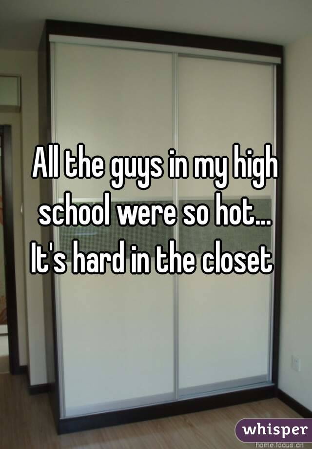 All the guys in my high school were so hot... 
It's hard in the closet 