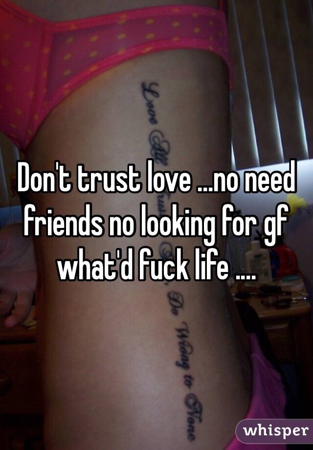 Don't trust love ...no need friends no looking for gf what'd fuck life ....