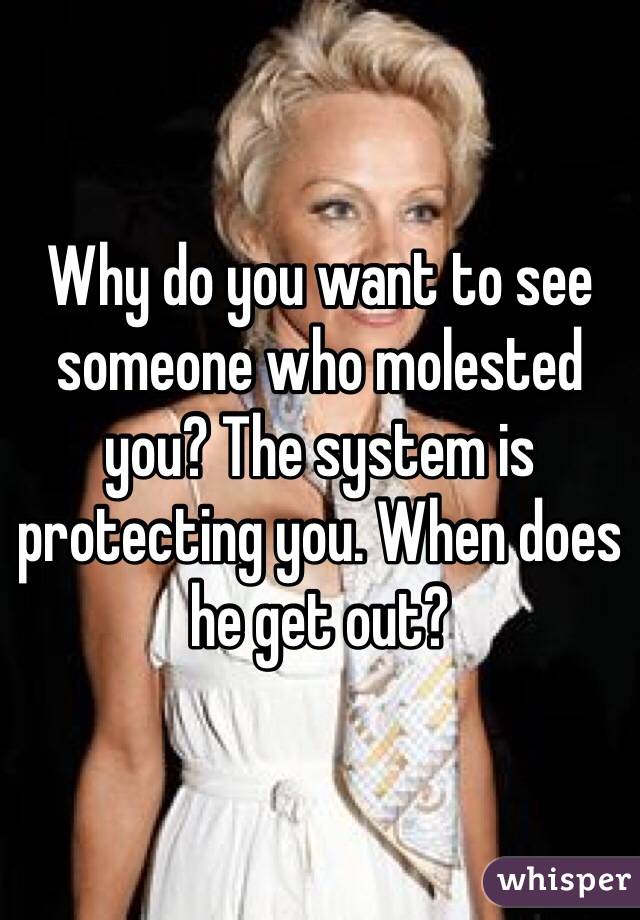 Why do you want to see someone who molested you? The system is protecting you. When does he get out?