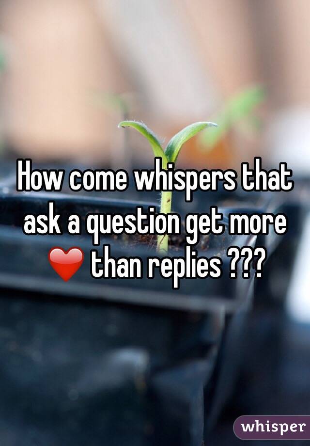 How come whispers that ask a question get more ❤️ than replies ???