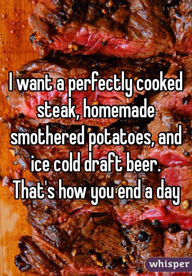 I want a perfectly cooked steak, homemade smothered potatoes, and ice cold draft beer. 
That's how you end a day