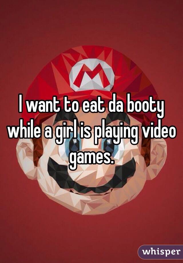 I want to eat da booty while a girl is playing video games.