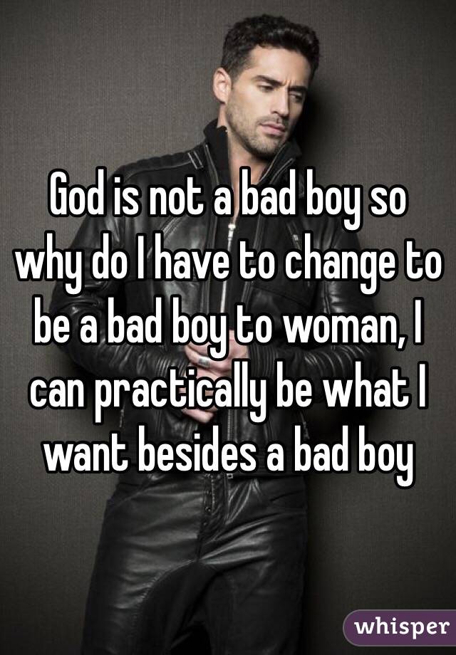 God is not a bad boy so why do I have to change to be a bad boy to woman, I can practically be what I want besides a bad boy