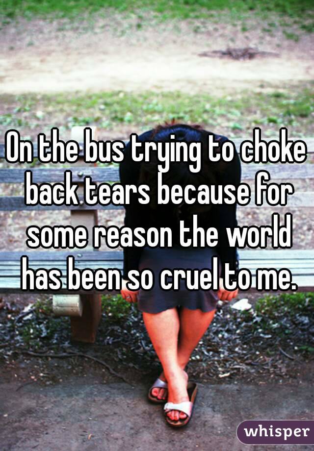 On the bus trying to choke back tears because for some reason the world has been so cruel to me.