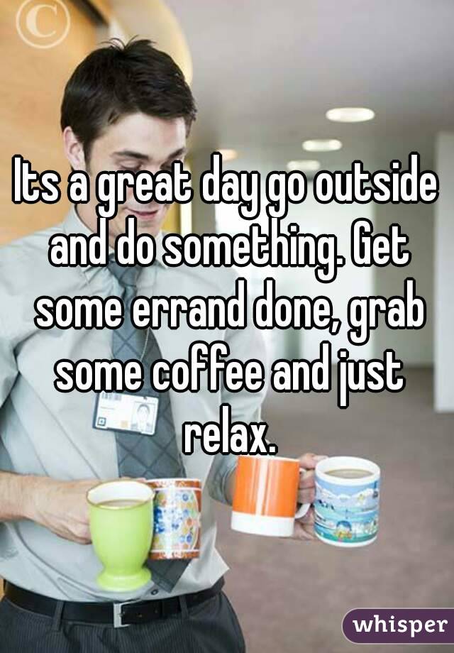 Its a great day go outside and do something. Get some errand done, grab some coffee and just relax.