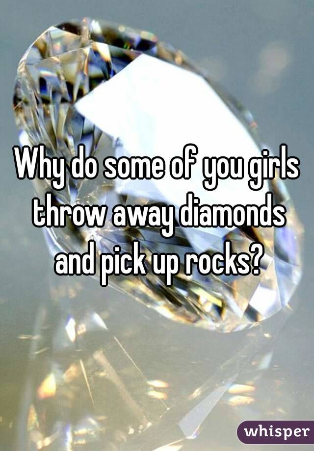 Why do some of you girls throw away diamonds and pick up rocks?