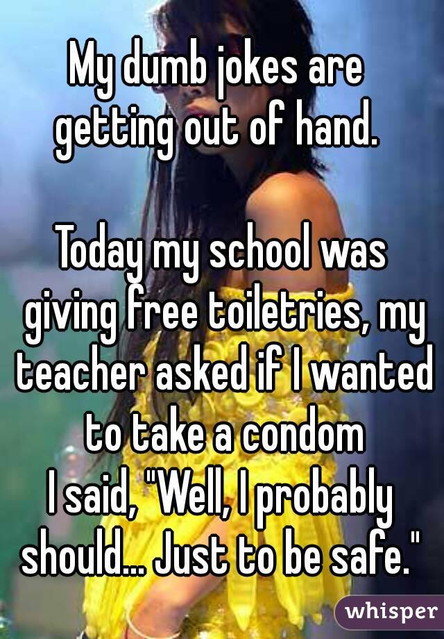 My dumb jokes are 
getting out of hand. 

Today my school was giving free toiletries, my teacher asked if I wanted to take a condom
I said, "Well, I probably should... Just to be safe." 