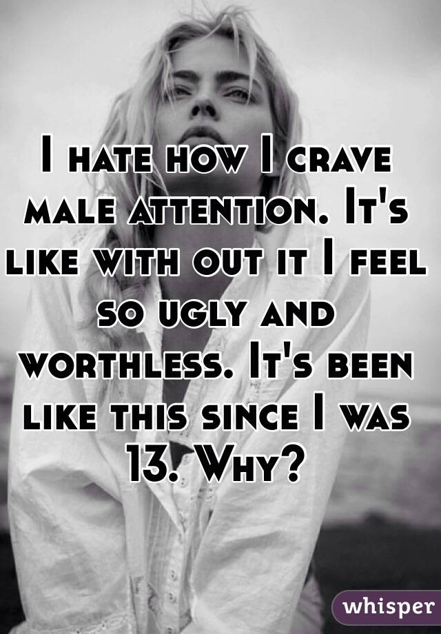 I hate how I crave male attention. It's like with out it I feel so ugly and worthless. It's been like this since I was 13. Why?
