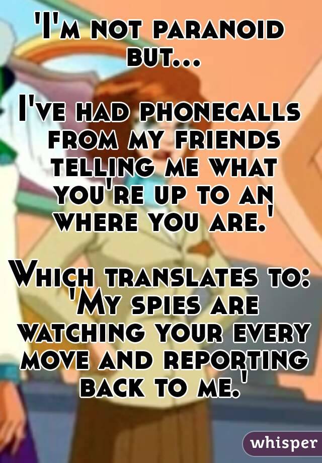 'I'm not paranoid but...

I've had phonecalls from my friends telling me what you're up to an where you are.'

Which translates to: 'My spies are watching your every move and reporting back to me.'