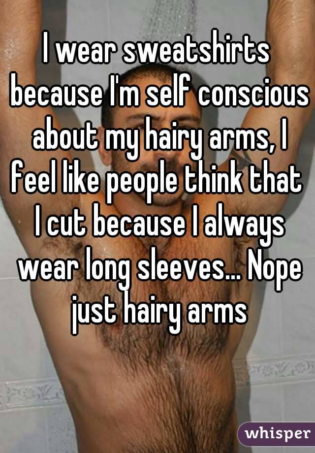 I wear sweatshirts because I'm self conscious about my hairy arms, I feel like people think that  I cut because I always wear long sleeves... Nope just hairy arms