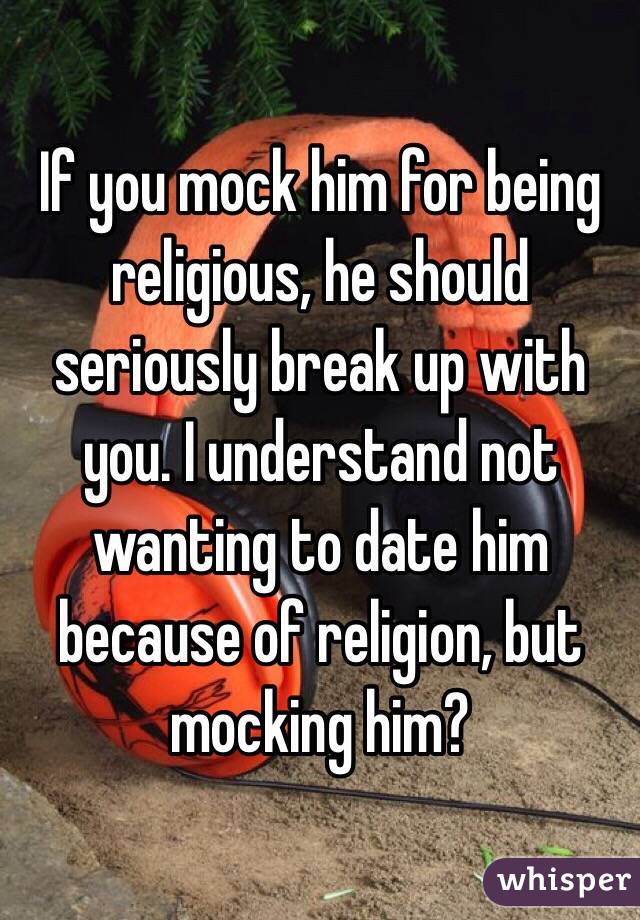 If you mock him for being religious, he should seriously break up with you. I understand not wanting to date him because of religion, but mocking him? 