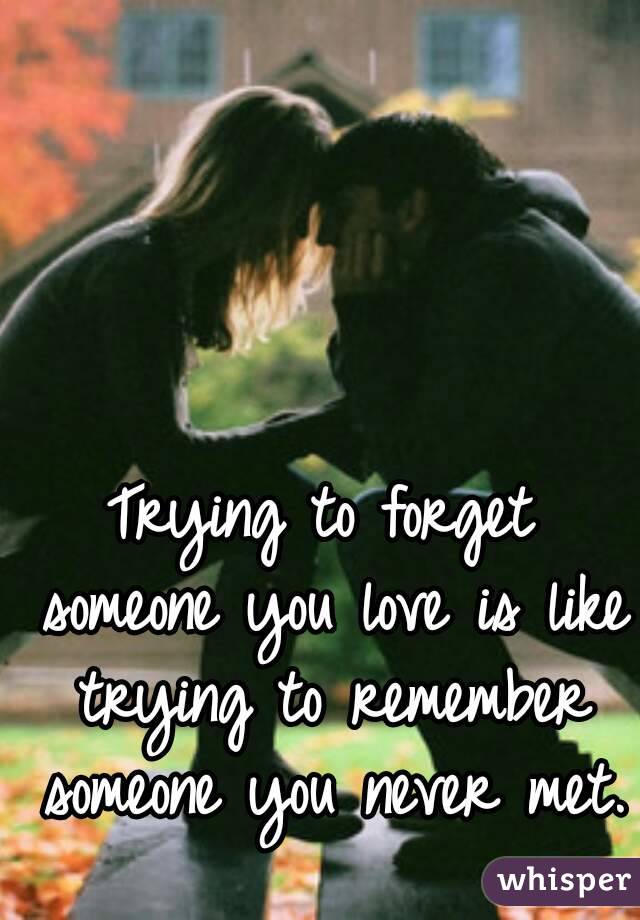 Trying to forget someone you love is like trying to remember someone you never met.
