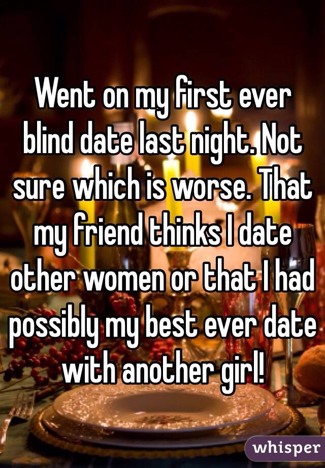 Went on my first ever blind date last night. Not sure which is worse. That my friend thinks I date other women or that I had possibly my best ever date with another girl!