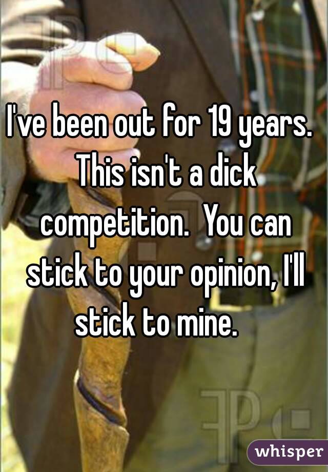 I've been out for 19 years.  This isn't a dick competition.  You can stick to your opinion, I'll stick to mine.   