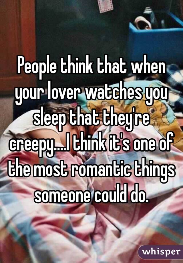 People think that when your lover watches you sleep that they're creepy....I think it's one of the most romantic things someone could do. 